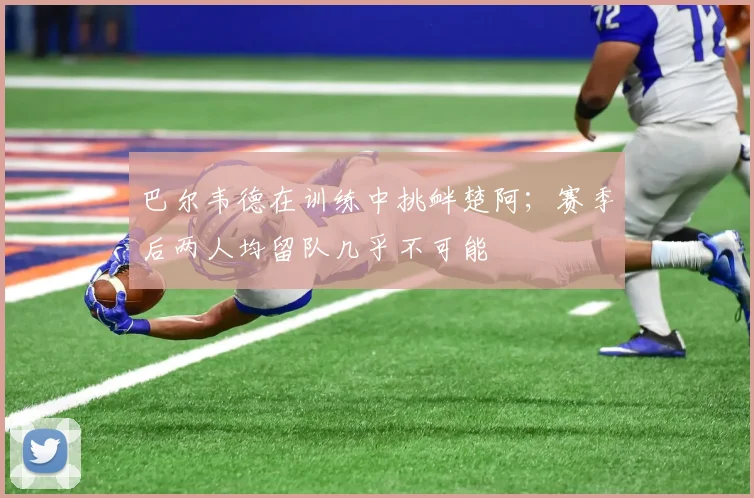 巴尔韦德在训练中挑衅楚阿；赛季后两人均留队几乎不可能