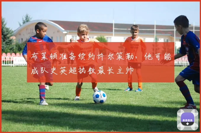 布莱顿准备续约许尔策勒，他可能成队史英超执教最长主帅